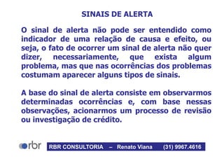 SINAIS DE ALERTA
O sinal de alerta não pode ser entendido como
indicador de uma relação de causa e efeito, ou
seja, o fato de ocorrer um sinal de alerta não quer
dizer, necessariamente, que exista algum
problema, mas que nas ocorrências dos problemas
costumam aparecer alguns tipos de sinais.
A base do sinal de alerta consiste em observarmos
determinadas ocorrências e, com base nessas
observações, acionarmos um processo de revisão
ou investigação de crédito.
RBR CONSULTORIA – Renato Viana (31) 9967.4616
 