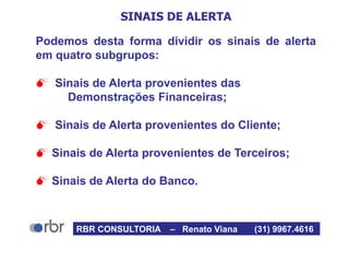 SINAIS DE ALERTA
Podemos desta forma dividir os sinais de alerta
em quatro subgrupos:
 Sinais de Alerta provenientes das
Demonstrações Financeiras;
 Sinais de Alerta provenientes do Cliente;
 Sinais de Alerta provenientes de Terceiros;
 Sinais de Alerta do Banco.
RBR CONSULTORIA – Renato Viana (31) 9967.4616
 