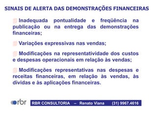 SINAIS DE ALERTA DAS DEMONSTRAÇÕES FINANCEIRAS
 Inadequada pontualidade e freqüência na
publicação ou na entrega das demonstrações
financeiras;
 Variações expressivas nas vendas;
 Modificações na representatividade dos custos
e despesas operacionais em relação às vendas;
 Modificações representativas nas despesas e
receitas financeiras, em relação às vendas, às
dívidas e às aplicações financeiras.
RBR CONSULTORIA – Renato Viana (31) 9967.4616
 
