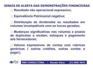 SINAIS DE ALERTA DAS DEMONSTRAÇÕES FINANCEIRAS
 Resultado não operacional expressivo;
 Equivalência Patrimonial negativa;
 Distribuição de dividendos ou resultados em
volumes incompatíveis com os lucros gerados;
 Mudanças significativas nos volumes e prazos
de duplicatas a receber, estoques e pagamento
aos fornecedores;
 Valores expressivos de contas com rubricas
genéricas ( outros créditos, outras contas a
pagar);
RBR CONSULTORIA – Renato Viana (31) 9967.4616
 