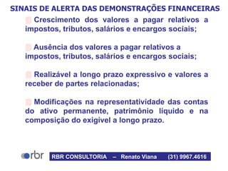 SINAIS DE ALERTA DAS DEMONSTRAÇÕES FINANCEIRAS
 Crescimento dos valores a pagar relativos a
impostos, tributos, salários e encargos sociais;
 Ausência dos valores a pagar relativos a
impostos, tributos, salários e encargos sociais;
 Realizável a longo prazo expressivo e valores a
receber de partes relacionadas;
 Modificações na representatividade das contas
do ativo permanente, patrimônio líquido e na
composição do exigível a longo prazo.
RBR CONSULTORIA – Renato Viana (31) 9967.4616
 