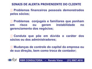 SINAIS DE ALERTA PROVENIENTE DO CLIENTE
 Problemas financeiros pessoais demonstrados
pelos sócios;
 Problemas conjugais e familiares que ponham
em risco ou gerem instabilidade no
gerenciamento dos negócios;
 Conduta que põe em dúvida o caráter dos
sócios ou dos administradores;
 Mudanças de controle do capital da empresa ou
de sua direção, bem como troca de contador;
RBR CONSULTORIA – Renato Viana (31) 9967.4616
 