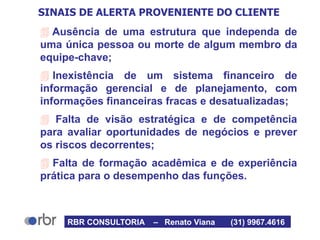 SINAIS DE ALERTA PROVENIENTE DO CLIENTE
 Ausência de uma estrutura que independa de
uma única pessoa ou morte de algum membro da
equipe-chave;
 Inexistência de um sistema financeiro de
informação gerencial e de planejamento, com
informações financeiras fracas e desatualizadas;
 Falta de visão estratégica e de competência
para avaliar oportunidades de negócios e prever
os riscos decorrentes;
 Falta de formação acadêmica e de experiência
prática para o desempenho das funções.
RBR CONSULTORIA – Renato Viana (31) 9967.4616
 