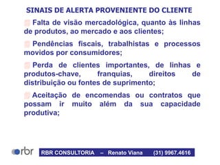 SINAIS DE ALERTA PROVENIENTE DO CLIENTE
 Falta de visão mercadológica, quanto às linhas
de produtos, ao mercado e aos clientes;
 Pendências fiscais, trabalhistas e processos
movidos por consumidores;
 Perda de clientes importantes, de linhas e
produtos-chave, franquias, direitos de
distribuição ou fontes de suprimento;
 Aceitação de encomendas ou contratos que
possam ir muito além da sua capacidade
produtiva;
RBR CONSULTORIA – Renato Viana (31) 9967.4616
 