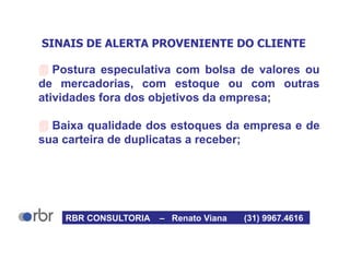 SINAIS DE ALERTA PROVENIENTE DO CLIENTE
 Postura especulativa com bolsa de valores ou
de mercadorias, com estoque ou com outras
atividades fora dos objetivos da empresa;
 Baixa qualidade dos estoques da empresa e de
sua carteira de duplicatas a receber;
RBR CONSULTORIA – Renato Viana (31) 9967.4616
 