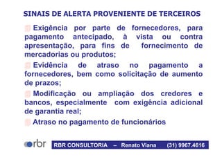 SINAIS DE ALERTA PROVENIENTE DE TERCEIROS
 Exigência por parte de fornecedores, para
pagamento antecipado, à vista ou contra
apresentação, para fins de fornecimento de
mercadorias ou produtos;
 Evidência de atraso no pagamento a
fornecedores, bem como solicitação de aumento
de prazos;
 Modificação ou ampliação dos credores e
bancos, especialmente com exigência adicional
de garantia real;
 Atraso no pagamento de funcionários
RBR CONSULTORIA – Renato Viana (31) 9967.4616
 