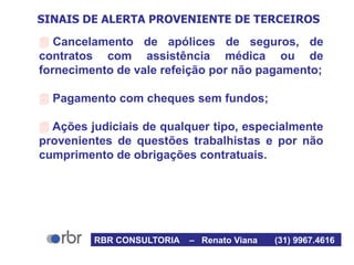 SINAIS DE ALERTA PROVENIENTE DE TERCEIROS
 Cancelamento de apólices de seguros, de
contratos com assistência médica ou de
fornecimento de vale refeição por não pagamento;
 Pagamento com cheques sem fundos;
 Ações judiciais de qualquer tipo, especialmente
provenientes de questões trabalhistas e por não
cumprimento de obrigações contratuais.
RBR CONSULTORIA – Renato Viana (31) 9967.4616
 