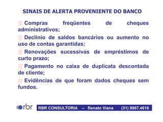 SINAIS DE ALERTA PROVENIENTE DO BANCO
 Compras freqüentes de cheques
administrativos;
 Declínio de saldos bancários ou aumento no
uso de contas garantidas;
 Renovações sucessivas de empréstimos de
curto prazo;
 Pagamento no caixa de duplicata descontada
de cliente;
 Evidências de que foram dados cheques sem
fundos.
RBR CONSULTORIA – Renato Viana (31) 9967.4616
 