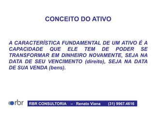 CONCEITO DO ATIVO
A CARACTERÍSTICA FUNDAMENTAL DE UM ATIVO É A
CAPACIDADE QUE ELE TEM DE PODER SE
TRANSFORMAR EM DINHEIRO NOVAMENTE, SEJA NA
DATA DE SEU VENCIMENTO (direito), SEJA NA DATA
DE SUA VENDA (bens).
RBR CONSULTORIA – Renato Viana (31) 9967.4616
 