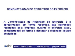 DEMONSTRAÇÃO DO RESULTADO DO EXERCÍCIO
A Demonstração de Resultado do Exercício é a
apresentação, em forma resumida, das operações
realizadas pela empresa, durante o exercício atual,
demonstradas de forma a destacar o resultado líquido
do período.
RBR CONSULTORIA – Renato Viana (31) 9967.4616
 