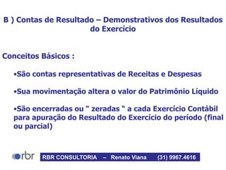 B ) Contas de Resultado – Demonstrativos dos Resultados
do Exercício
Conceitos Básicos :
•São contas representativas de Receitas e Despesas
•Sua movimentação altera o valor do Patrimônio Líquido
•São encerradas ou “ zeradas “ a cada Exercício Contábil
para apuração do Resultado do Exercício do período (final
ou parcial)
RBR CONSULTORIA – Renato Viana (31) 9967.4616
 