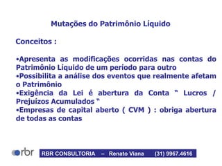 Mutações do Patrimônio Líquido
Conceitos :
•Apresenta as modificações ocorridas nas contas do
Patrimônio Líquido de um período para outro
•Possibilita a análise dos eventos que realmente afetam
o Patrimônio
•Exigência da Lei é abertura da Conta “ Lucros /
Prejuízos Acumulados “
•Empresas de capital aberto ( CVM ) : obriga abertura
de todas as contas
RBR CONSULTORIA – Renato Viana (31) 9967.4616
 