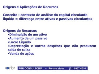 Origens e Aplicações de Recursos
Conceito : contexto de análise do capital circulante
líquido = diferença entre ativos e passivos circulantes
Origens de Recursos
•Diminuição de um ativo
•Aumento de um passivo
•Lucro Líquido
•Depreciação e outras despesas que não produzem
saída de caixa
•Venda de ações
RBR CONSULTORIA – Renato Viana (31) 9967.4616
 