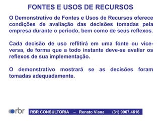FONTES E USOS DE RECURSOS
O Demonstrativo de Fontes e Usos de Recursos oferece
condições de avaliação das decisões tomadas pela
empresa durante o período, bem como de seus reflexos.
Cada decisão de uso reflitirá em uma fonte ou vice-
versa, de forma que a todo instante deve-se avaliar os
reflexos de sua implementação.
O demonstrativo mostrará se as decisões foram
tomadas adequadamente.
RBR CONSULTORIA – Renato Viana (31) 9967.4616
 