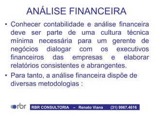 ANÁLISE FINANCEIRA
• Conhecer contabilidade e análise financeira
deve ser parte de uma cultura técnica
mínima necessária para um gerente de
negócios dialogar com os executivos
financeiros das empresas e elaborar
relatórios consistentes e abrangentes.
• Para tanto, a análise financeira dispõe de
diversas metodologias :
RBR CONSULTORIA – Renato Viana (31) 9967.4616
 
