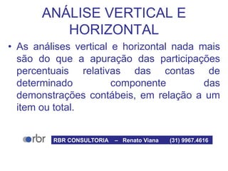 ANÁLISE VERTICAL E
HORIZONTAL
• As análises vertical e horizontal nada mais
são do que a apuração das participações
percentuais relativas das contas de
determinado componente das
demonstrações contábeis, em relação a um
item ou total.
RBR CONSULTORIA – Renato Viana (31) 9967.4616
 