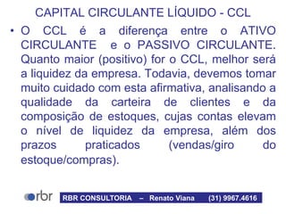 CAPITAL CIRCULANTE LÍQUIDO - CCL
• O CCL é a diferença entre o ATIVO
CIRCULANTE e o PASSIVO CIRCULANTE.
Quanto maior (positivo) for o CCL, melhor será
a liquidez da empresa. Todavia, devemos tomar
muito cuidado com esta afirmativa, analisando a
qualidade da carteira de clientes e da
composição de estoques, cujas contas elevam
o nível de liquidez da empresa, além dos
prazos praticados (vendas/giro do
estoque/compras).
RBR CONSULTORIA – Renato Viana (31) 9967.4616
 