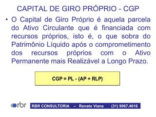 CGP = PL - (AP + RLP)
CAPITAL DE GIRO PRÓPRIO - CGP
• O Capital de Giro Próprio é aquela parcela
do Ativo Circulante que é financiada com
recursos próprios, isto é, o que sobra do
Patrimônio Líquido após o comprometimento
dos recursos próprios com o Ativo
Permanente mais Realizável a Longo Prazo.
RBR CONSULTORIA – Renato Viana (31) 9967.4616
 