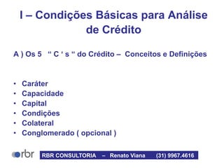 I – Condições Básicas para Análise
de Crédito
A ) Os 5 “ C ‘ s “ do Crédito – Conceitos e Definições
• Caráter
• Capacidade
• Capital
• Condições
• Colateral
• Conglomerado ( opcional )
RBR CONSULTORIA – Renato Viana (31) 9967.4616
 