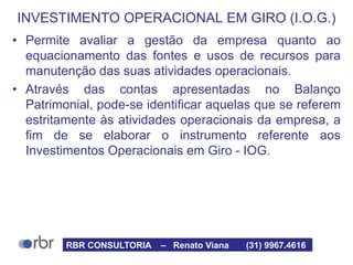 INVESTIMENTO OPERACIONAL EM GIRO (I.O.G.)
• Permite avaliar a gestão da empresa quanto ao
equacionamento das fontes e usos de recursos para
manutenção das suas atividades operacionais.
• Através das contas apresentadas no Balanço
Patrimonial, pode-se identificar aquelas que se referem
estritamente às atividades operacionais da empresa, a
fim de se elaborar o instrumento referente aos
Investimentos Operacionais em Giro - IOG.
RBR CONSULTORIA – Renato Viana (31) 9967.4616
 