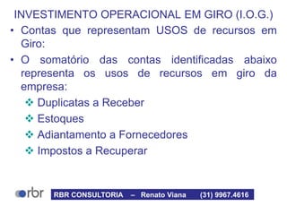 INVESTIMENTO OPERACIONAL EM GIRO (I.O.G.)
• Contas que representam USOS de recursos em
Giro:
• O somatório das contas identificadas abaixo
representa os usos de recursos em giro da
empresa:
 Duplicatas a Receber
 Estoques
 Adiantamento a Fornecedores
 Impostos a Recuperar
RBR CONSULTORIA – Renato Viana (31) 9967.4616
 