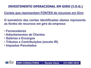 INVESTIMENTO OPERACIONAL EM GIRO (I.O.G.)
Contas que representam FONTES de recursos em Giro:
O somatório das contas identificadas abaixo representa
as fontes de recursos em giro da empresa:
• Fornecedores
• Adiantamentos de Clientes
• Salários e Encargos
• Tributos e Contribuições (exceto IR)
• Impostos Parcelados
RBR CONSULTORIA – Renato Viana (31) 9967.4616
 