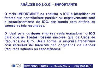 ANÁLISE DO I.O.G. - IMPORTANTE
O mais IMPORTANTE ao analisar o IOG é identificar os
fatores que contribuíram positiva ou negativamente para
o equacionamento do IOG, analisando com critério as
causas de tais resultados.
O ideal para qualquer empresa seria equacionar o IOG
para que as Fontes fossem maiores que os Usos de
Recursos de Giro. Desta forma, a empresa trabalharia
com recursos de terceiros não originários de Bancos
(recursos naturais ou espontâneos).
RBR CONSULTORIA – Renato Viana (31) 9967.4616
 