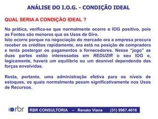 ANÁLISE DO I.O.G. - CONDIÇÃO IDEAL
QUAL SERIA A CONDIÇÃO IDEAL ?
Na prática, verifica-se que normalmente ocorre o IOG positivo, pois
as Fontes são menores que os Usos de Giro.
Isto ocorre porque na negociação do mercado ora a empresa procura
receber os créditos rapidamente, ora está na posição de compradora
e tenta postergar os pagamentos a fornecedores. Nesse “jogo” as
duas partes estão interessadas em REDUZIR o seu IOG e,
logicamente, haverá um equilíbrio ou um desnível dependendo das
forças envolvidas.
Resta, portanto, uma administração efetiva para os níveis de
estoques, os quais normalmente pesam significativamente nos Usos
de Recursos.
RBR CONSULTORIA – Renato Viana (31) 9967.4616
 