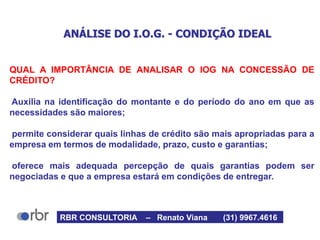 ANÁLISE DO I.O.G. - CONDIÇÃO IDEAL
QUAL A IMPORTÂNCIA DE ANALISAR O IOG NA CONCESSÃO DE
CRÉDITO?
Auxilia na identificação do montante e do período do ano em que as
necessidades são maiores;
permite considerar quais linhas de crédito são mais apropriadas para a
empresa em termos de modalidade, prazo, custo e garantias;
oferece mais adequada percepção de quais garantias podem ser
negociadas e que a empresa estará em condições de entregar.
RBR CONSULTORIA – Renato Viana (31) 9967.4616
 