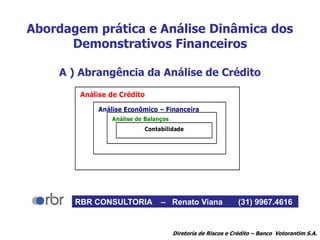 Abordagem prática e Análise Dinâmica dos
Demonstrativos Financeiros
A ) Abrangência da Análise de Crédito
Análise de Crédito
Análise Econômico – Financeira
Análise de Balanços
Contabilidade
Diretoria de Riscos e Crédito – Banco Votorantim S.A.
RBR CONSULTORIA – Renato Viana (31) 9967.4616
 