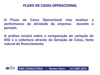 FLUXO DE CAIXA OPERACIONAL
O Fluxo de Caixa Operacional visa analisar a
performance da atividade da empresa durante o
período.
A análise recairá sobre a comparação da variação do
IOG e a cobertura através da Geração de Caixa, fonte
natural de financiamento.
RBR CONSULTORIA – Renato Viana (31) 9967.4616
 