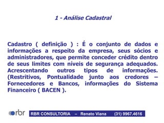1 - Análise Cadastral
Cadastro ( definição ) : É o conjunto de dados e
informações a respeito da empresa, seus sócios e
administradores, que permite conceder crédito dentro
de seus limites com níveis de segurança adequados.
Acrescentando outros tipos de informações.
(Restritivos, Pontualidade junto aos credores –
Fornecedores e Bancos, informações do Sistema
Financeiro ( BACEN ).
RBR CONSULTORIA – Renato Viana (31) 9967.4616
 