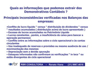 Quais as informações que podemos extrair dos
Demonstrativos Contábeis ?
Principais inconsistências verificadas nos Balanços das
empresas:
•Conflito de lucro líquido “ versus “ distribuição de dividendos “ versus
“ resultados acumulados ( distribuição acima do lucro apresentado )
• Excesso de lucros acumulados no Patrimônio Líquido
• Lucros constantes , porém, a insuficiência de caixa para bancar a
operação permanece
• Conflito entre as informações sobre o ciclo operacional e às contas
circulantes
• Uso inadequado de reservas e provisões ou mesmo ausência de uso /
movimentação dos mesmos
• Depreciação sem a devida apuração
• Estoques informados não confirmam as verificações “ in loco “ ou
estão divergentes do ciclo operacional
RBR CONSULTORIA – Renato Viana (31) 9967.4616
 