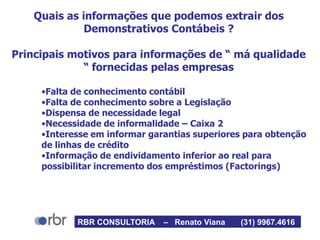 Quais as informações que podemos extrair dos
Demonstrativos Contábeis ?
Principais motivos para informações de “ má qualidade
“ fornecidas pelas empresas
•Falta de conhecimento contábil
•Falta de conhecimento sobre a Legislação
•Dispensa de necessidade legal
•Necessidade de informalidade – Caixa 2
•Interesse em informar garantias superiores para obtenção
de linhas de crédito
•Informação de endividamento inferior ao real para
possibilitar incremento dos empréstimos (Factorings)
RBR CONSULTORIA – Renato Viana (31) 9967.4616
 