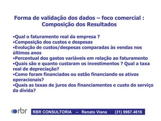 Forma de validação dos dados – foco comercial :
Composição dos Resultados
•Qual o faturamento real da empresa ?
•Composição dos custos e despesas
•Evolução de custos/despesas comparadas às vendas nos
últimos anos
•Percentual dos gastos variáveis em relação ao faturamento
•Quais são e quanto custaram os investimentos ? Qual a taxa
real de depreciação?
•Como foram financiados ou estão financiando os ativos
operacionais?
•Quais as taxas de juros dos financiamentos e custo do serviço
da dívida?
RBR CONSULTORIA – Renato Viana (31) 9967.4616
 