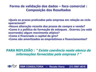 Forma de validação dos dados – foco comercial :
Composição dos Resultados
•Quais os prazos praticados pela empresa em relação ao ciclo
operacional?
•Houve alteração recente dos prazos de compra e venda?
•Como é a política de formação de estoques . Ocorreu (ou está
ocorrendo) algum movimento atípico?
•Como é financiado o capital de giro?
•Como são amortizados os empréstimos e financiamentos?
PARA REFLEXÃO : “ Existe coerência neste elenco de
informações fornecidas pela empresa ? “
RBR CONSULTORIA – Renato Viana (31) 9967.4616
 