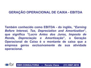 GERAÇÃO OPERACIONAL DE CAIXA - EBITDA
Também conhecido como EBITDA - do inglês, “Earning
Before Interest, Tax, Depreciation and Amortization”,
que significa “Lucro Antes dos Juros, Imposto de
Renda, Depreciação e Amortização”, a Geração
Operacional de Caixa é o montante de caixa que a
empresa gerou exclusivamente de sua atividade
operacional.
RBR CONSULTORIA – Renato Viana (31) 9967.4616
 