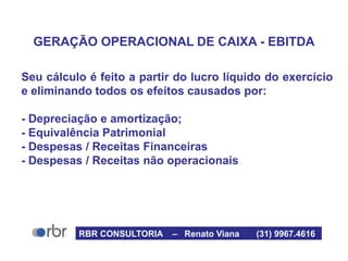 GERAÇÃO OPERACIONAL DE CAIXA - EBITDA
Seu cálculo é feito a partir do lucro líquido do exercício
e eliminando todos os efeitos causados por:
- Depreciação e amortização;
- Equivalência Patrimonial
- Despesas / Receitas Financeiras
- Despesas / Receitas não operacionais
RBR CONSULTORIA – Renato Viana (31) 9967.4616
 