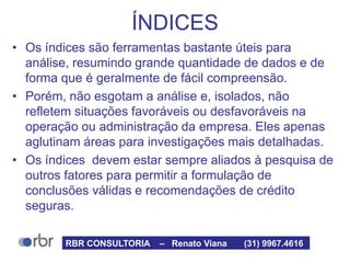 ÍNDICES
• Os índices são ferramentas bastante úteis para
análise, resumindo grande quantidade de dados e de
forma que é geralmente de fácil compreensão.
• Porém, não esgotam a análise e, isolados, não
refletem situações favoráveis ou desfavoráveis na
operação ou administração da empresa. Eles apenas
aglutinam áreas para investigações mais detalhadas.
• Os índices devem estar sempre aliados à pesquisa de
outros fatores para permitir a formulação de
conclusões válidas e recomendações de crédito
seguras.
RBR CONSULTORIA – Renato Viana (31) 9967.4616
 