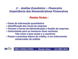 2 - Análise Econômico – Financeira
Importância dos Demonstrativos Financeiros
Pontos Fortes :
• Fonte de informação quantitativa
• Identificação dos riscos da empresa
• Fornece a forma de Administração e Gestão da empresa.
• Instrumento para se mensurar duas variáveis:
Tais como o bom senso e a coerência
• Possui a premissa básica de crédito, é um instrumento
conservador de análise
RBR CONSULTORIA – Renato Viana (31) 9967.4616
 