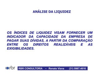 ANÁLISE DA LIQUIDEZ
OS ÍNDICES DE LIQUIDEZ VISAM FORNECER UM
INDICADOR DA CAPACIDADE DA EMPRESA DE
PAGAR SUAS DÍVIDAS, A PARTIR DA COMPARAÇÃO
ENTRE OS DIREITOS REALIZÁVEIS E AS
EXIGIBILIDADES.
RBR CONSULTORIA – Renato Viana (31) 9967.4616
 