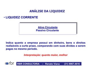 ANÁLISE DA LIQUIDEZ
• LIQUIDEZ CORRENTE
Indica quanto a empresa possui em dinheiro, bens e direitos
realizáveis a curto prazo, comparando com suas dívidas a serem
pagas no mesmo período.
Interpretação: quanto maior, melhor
Ativo Circulante
Passivo Circulante
RBR CONSULTORIA – Renato Viana (31) 9967.4616
 