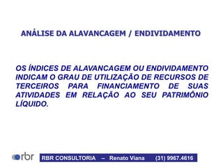 ANÁLISE DA ALAVANCAGEM / ENDIVIDAMENTO
OS ÍNDICES DE ALAVANCAGEM OU ENDIVIDAMENTO
INDICAM O GRAU DE UTILIZAÇÃO DE RECURSOS DE
TERCEIROS PARA FINANCIAMENTO DE SUAS
ATIVIDADES EM RELAÇÃO AO SEU PATRIMÔNIO
LÍQUIDO.
RBR CONSULTORIA – Renato Viana (31) 9967.4616
 