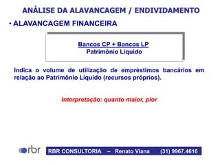 ANÁLISE DA ALAVANCAGEM / ENDIVIDAMENTO
• ALAVANCAGEM FINANCEIRA
Indica o volume de utilização de empréstimos bancários em
relação ao Patrimônio Líquido (recursos próprios).
Interpretação: quanto maior, pior
Bancos CP + Bancos LP
Patrimônio Líquido
RBR CONSULTORIA – Renato Viana (31) 9967.4616
 