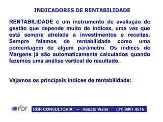 INDICADORES DE RENTABILIDADE
RENTABILIDADE é um instrumento de avaliação de
gestão que depende muito de índices, uma vez que
está sempre atrelada a investimentos e receitas.
Sempre falamos de rentabilidade como uma
porcentagem de algum parâmetro. Os índices de
Margens já são automaticamente calculados quando
fazemos uma análise vertical do resultado.
Vajamos os principais índices de rentabilidade:
RBR CONSULTORIA – Renato Viana (31) 9967.4616
 