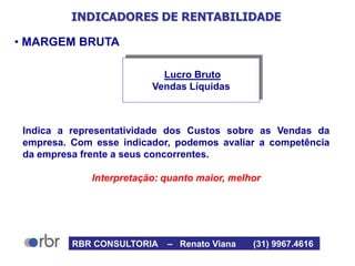 INDICADORES DE RENTABILIDADE
• MARGEM BRUTA
Indica a representatividade dos Custos sobre as Vendas da
empresa. Com esse indicador, podemos avaliar a competência
da empresa frente a seus concorrentes.
Interpretação: quanto maior, melhor
Lucro Bruto
Vendas Líquidas
RBR CONSULTORIA – Renato Viana (31) 9967.4616
 