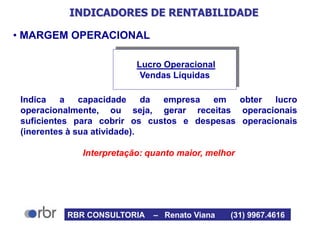 INDICADORES DE RENTABILIDADE
• MARGEM OPERACIONAL
Indica a capacidade da empresa em obter lucro
operacionalmente, ou seja, gerar receitas operacionais
suficientes para cobrir os custos e despesas operacionais
(inerentes à sua atividade).
Interpretação: quanto maior, melhor
Lucro Operacional
Vendas Líquidas
RBR CONSULTORIA – Renato Viana (31) 9967.4616
 