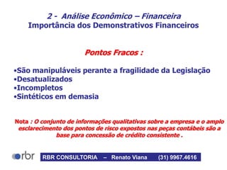 2 - Análise Econômico – Financeira
Importância dos Demonstrativos Financeiros
Pontos Fracos :
•São manipuláveis perante a fragilidade da Legislação
•Desatualizados
•Incompletos
•Sintéticos em demasia
Nota : O conjunto de informações qualitativas sobre a empresa e o amplo
esclarecimento dos pontos de risco expostos nas peças contábeis são a
base para concessão de crédito consistente .
RBR CONSULTORIA – Renato Viana (31) 9967.4616
 