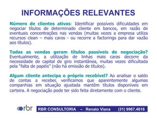 INFORMAÇÕES RELEVANTES
Número de clientes ativos: Identificar possíveis dificuldades em
negociar títulos de determinado cliente em bancos, em razão de
eventuais concentrações nas vendas (muitas vezes a empresa utiliza
recursos clean – mais caros - ou recorre a factorings para dar vazão
aos títulos).
Todas as vendas geram títulos passíveis de negociação?
Eventualmente, a utilização de linhas mais caras decorre da
necessidade de capital de giro instantânea, muitas vezes dificultada
pela “falta de papéis” (não há emissão de títulos).
Algum cliente antecipa o próprio recebível? Ao analisar o saldo
de contas a receber, verificamos que aparentemente algumas
companhias em situação ajustada mantêm títulos disponíveis em
carteira. A negociação pode ter sido feita diretamente com o cliente.
RBR CONSULTORIA – Renato Viana (31) 9967.4616
 