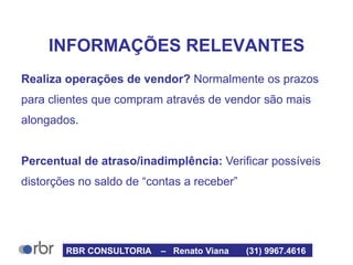 INFORMAÇÕES RELEVANTES
Realiza operações de vendor? Normalmente os prazos
para clientes que compram através de vendor são mais
alongados.
Percentual de atraso/inadimplência: Verificar possíveis
distorções no saldo de “contas a receber”
RBR CONSULTORIA – Renato Viana (31) 9967.4616
 
